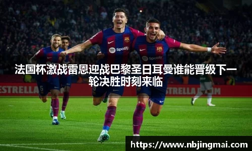 法国杯激战雷恩迎战巴黎圣日耳曼谁能晋级下一轮决胜时刻来临